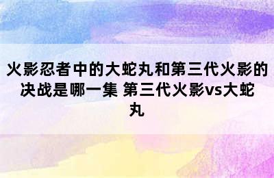 火影忍者中的大蛇丸和第三代火影的决战是哪一集 第三代火影vs大蛇丸